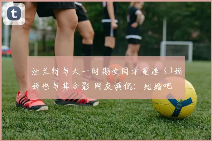 杜兰特与大一时期女同学重逢 KD妈妈也与其合影 网友调侃：结婚吧