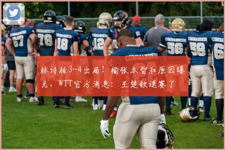 林诗栋3-4出局！输张本智和原因曝光，WTT官方消息：王楚钦退赛了