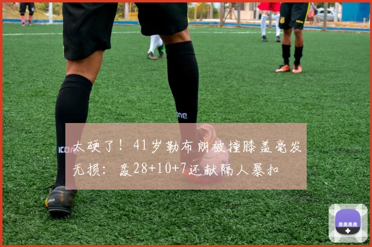 太硬了!41岁勒布朗被撞膝盖毫发无损:轰28+10+7还献隔人暴扣