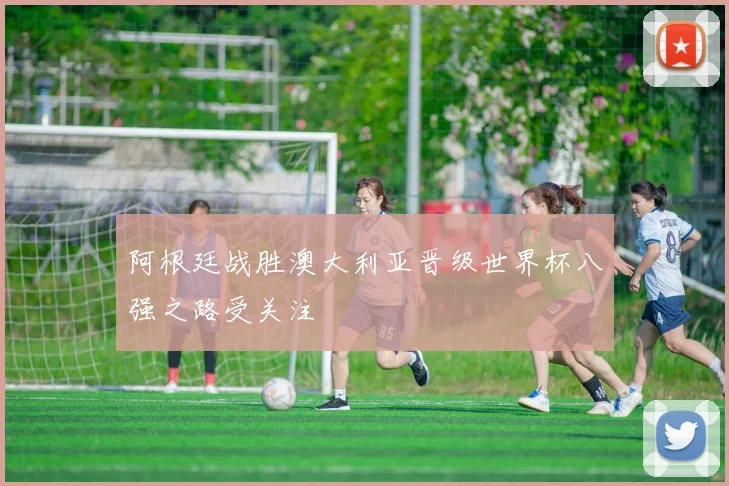 阿根廷战胜澳大利亚晋级世界杯八强之路受关注