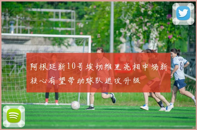 阿根廷新10号埃切维里亮相中场新核心有望带动球队进攻升级