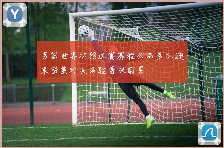 男篮世界杯预选赛赛程公布多队迎来密集对决考验晋级前景