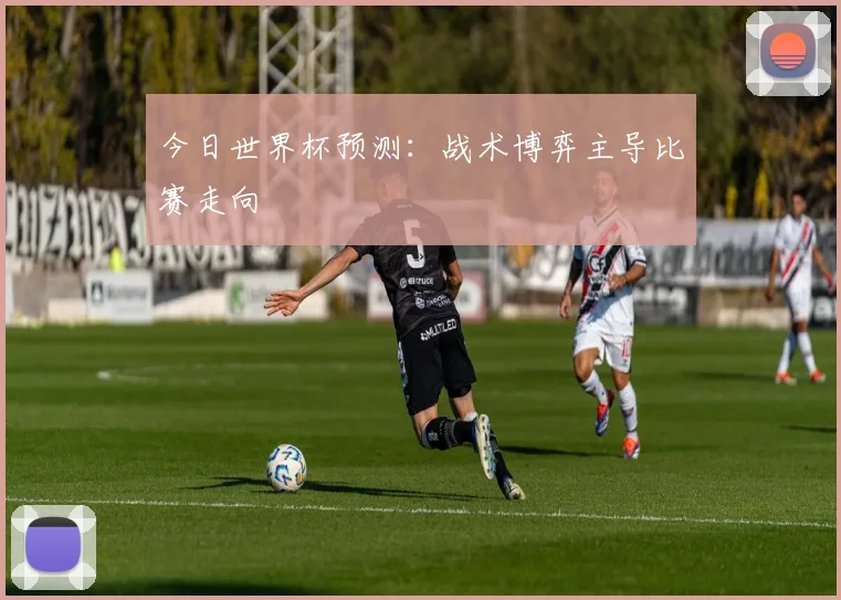 今日世界杯预测：战术博弈主导比赛走向