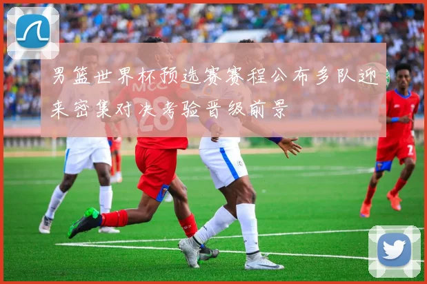 男篮世界杯预选赛赛程公布多队迎来密集对决考验晋级前景