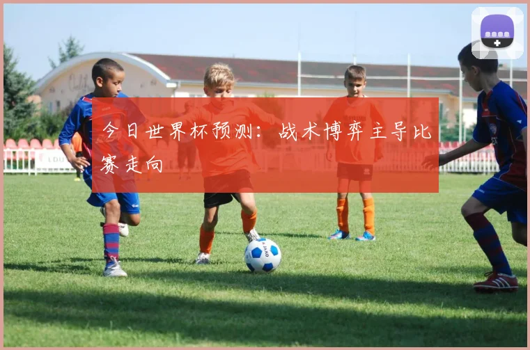 今日世界杯预测：战术博弈主导比赛走向