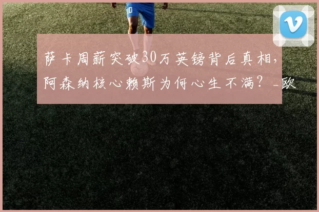 萨卡周薪突破30万英镑背后真相，阿森纳核心赖斯为何心生不满？_欧冠_曼城_切尔西