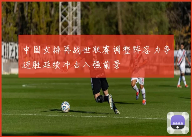 中国女排再战世联赛调整阵容力争连胜延续冲击八强前景