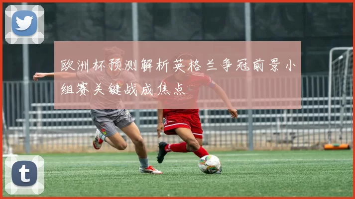 欧洲杯预测解析英格兰争冠前景小组赛关键战成焦点