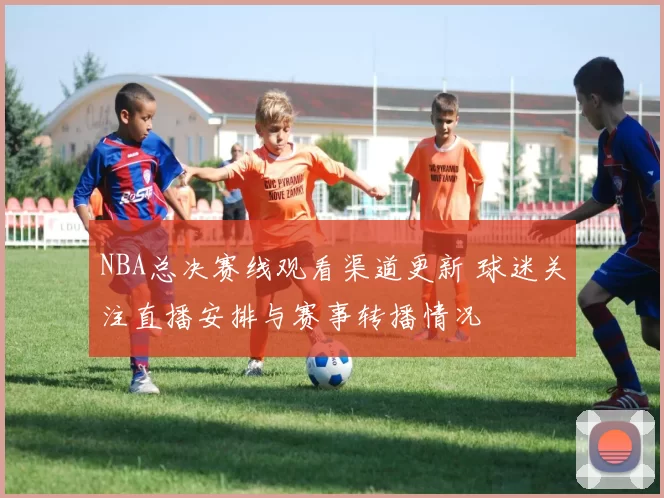 NBA总决赛线观看渠道更新 球迷关注直播安排与赛事转播情况