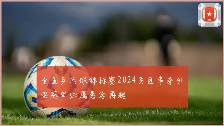全国乒乓球锦标赛2024男团争夺升温冠军归属悬念再起