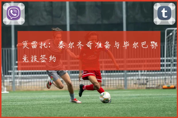 莫雷托：泰尔齐奇准备与毕尔巴鄂竞技签约