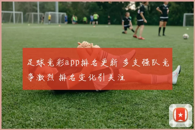足球竞彩app排名更新 多支强队竞争激烈 排名变化引关注