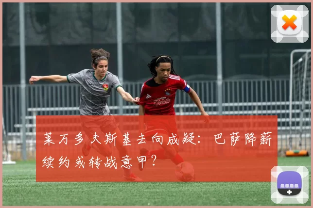 莱万多夫斯基去向成疑：巴萨降薪续约或转战意甲？