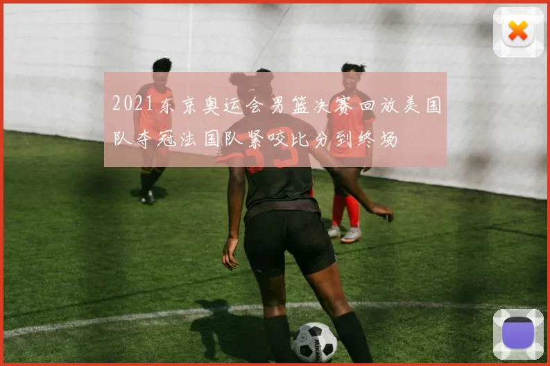 2021东京奥运会男篮决赛回放美国队夺冠法国队紧咬比分到终场