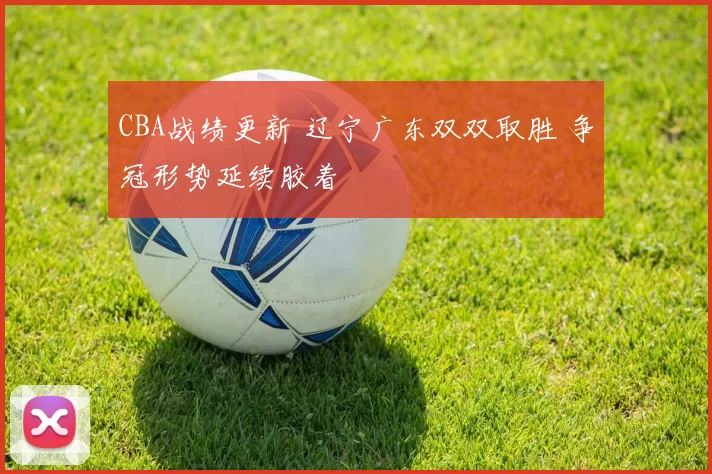 CBA战绩更新 辽宁广东双双取胜 争冠形势延续胶着