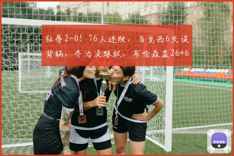 耻辱2-0！76人连败，马克西6失误背锅，乔治没球权，布伦森轰26+6