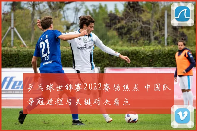 乒乓球世锦赛2022赛场焦点 中国队争冠进程与关键对决看点
