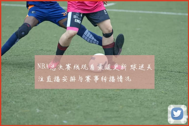 NBA总决赛线观看渠道更新 球迷关注直播安排与赛事转播情况