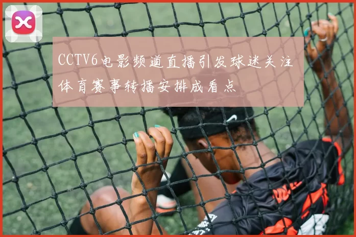 CCTV6电影频道直播引发球迷关注 体育赛事转播安排成看点