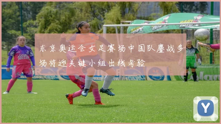 东京奥运会女足赛场中国队鏖战多场将迎关键小组出线考验