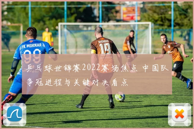 乒乓球世锦赛2022赛场焦点 中国队争冠进程与关键对决看点