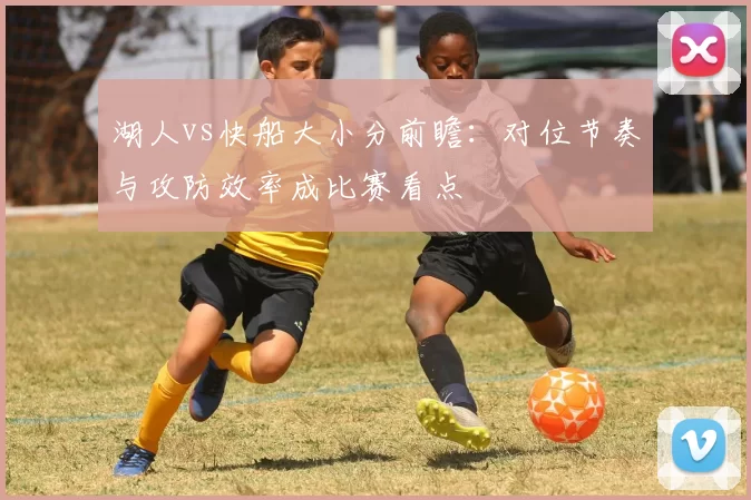 湖人vs快船大小分前瞻：对位节奏与攻防效率成比赛看点