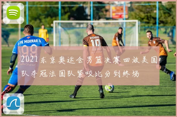 2021东京奥运会男篮决赛回放美国队夺冠法国队紧咬比分到终场