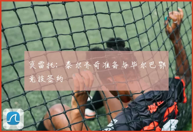 莫雷托：泰尔齐奇准备与毕尔巴鄂竞技签约