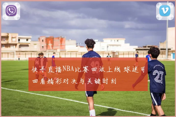 快手直播NBA比赛回放上线 球迷可回看精彩对决与关键时刻