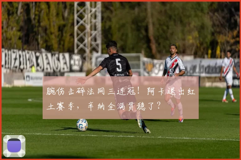 腕伤击碎法网三连冠！阿卡退出红土赛季，辛纳全满贯稳了？